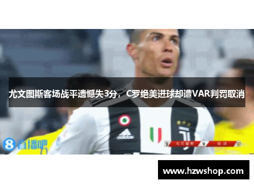 尤文图斯客场战平遗憾失3分，C罗绝美进球却遭VAR判罚取消
